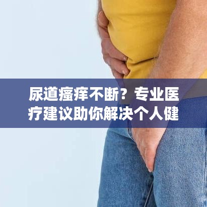尿道瘙癢不斷？專業(yè)醫(yī)療建議助你解決個人健康隱患！