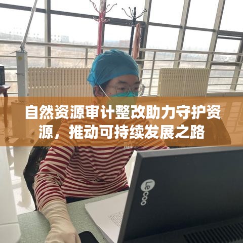 自然資源審計(jì)整改助力守護(hù)資源，推動(dòng)可持續(xù)發(fā)展之路